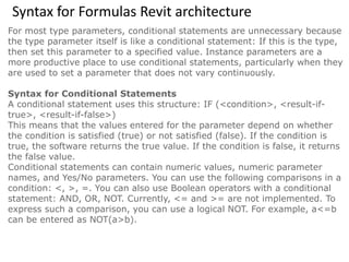 Syntax for Formulas Revit architecture
For most type parameters, conditional statements are unnecessary because
the type parameter itself is like a conditional statement: If this is the type,
then set this parameter to a specified value. Instance parameters are a
more productive place to use conditional statements, particularly when they
are used to set a parameter that does not vary continuously.
Syntax for Conditional Statements
A conditional statement uses this structure: IF (<condition>, <result-if-
true>, <result-if-false>)
This means that the values entered for the parameter depend on whether
the condition is satisfied (true) or not satisfied (false). If the condition is
true, the software returns the true value. If the condition is false, it returns
the false value.
Conditional statements can contain numeric values, numeric parameter
names, and Yes/No parameters. You can use the following comparisons in a
condition: <, >, =. You can also use Boolean operators with a conditional
statement: AND, OR, NOT. Currently, <= and >= are not implemented. To
express such a comparison, you can use a logical NOT. For example, a<=b
can be entered as NOT(a>b).
 