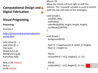 Visual Programing
Processing
Exercise 1
https://processing.org/examples/mo
use1d.html
void setup (){ … }
void draw (){…}
Size (a,b);
Shape (a,b,c,d);
Backgrund (r,g,b);
frameRate (60);
float x=20; Declare
float x;
X=20; Initiate
:Computational Design and
Digital Fabrication
Mouse 1D.
Move the mouse left and right to shift the
balance. The "mouseX" variable is used to control
both the size and color of the rectangles.
void setup() {
size(640, 360);
noStroke();
colorMode(RGB, height, height, height);
rectMode(CENTER);
}
void draw() {
background(0.0);
float r1 = map(mouseX, 0, width, 0, height);
float r2 = height-r1;
fill(r1);
rect(width/2 + r1/2, height/2, r1, r1);
fill(r2);
rect(width/2 - r2/2, height/2, r2, r2);
}
 