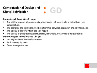 Properties of Generative Systems
• The ability to generate complexity, many orders of magnitude greater than their
specification.
• The complex and interconnected relationship between organism and environment.
• The ability to self-maintain and self-repair
• The ability to generate novel structures, behaviors, outcomes or relationships.
Methodologies for Generative Design
• Self-organization and self-assembly
• Evolutionary Systems
• Generative grammars
:Computational Design and
Digital Fabrication GD
 