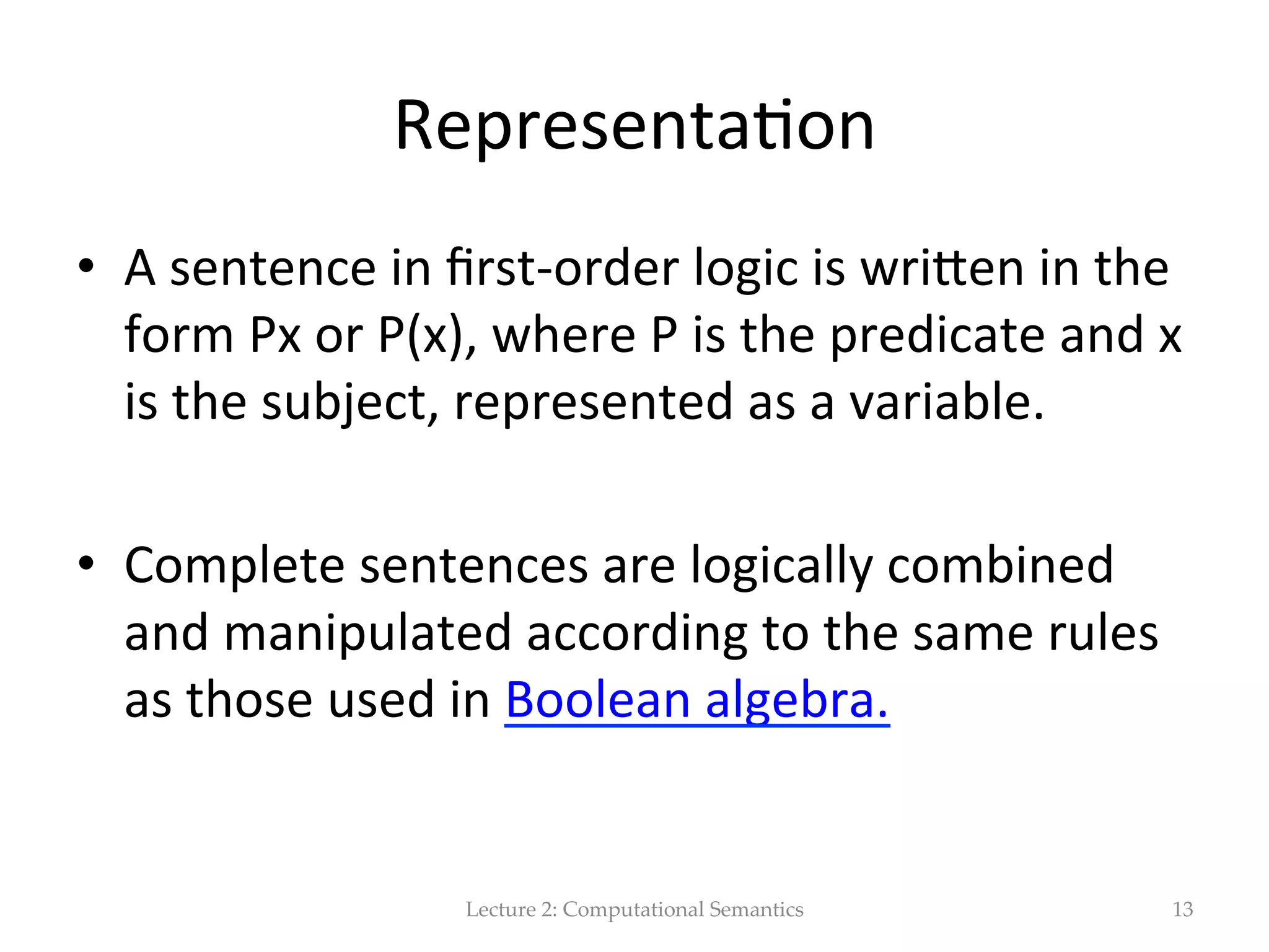 FOL   •  First-­‐order  logic  is  symbolized  reasoning  in   which  each  sentence,  or  statement,  is  broken   down  into  a  subject  and  a  predicate.     •  The  predicate  modiﬁes  or  deﬁnes  the   proper(es  of  the  subject.     •  In  ﬁrst-­‐order  logic,  a  predicate  can  only  refer   to  a  single  subject.   Lecture  2:  Computational  Semantics 13 