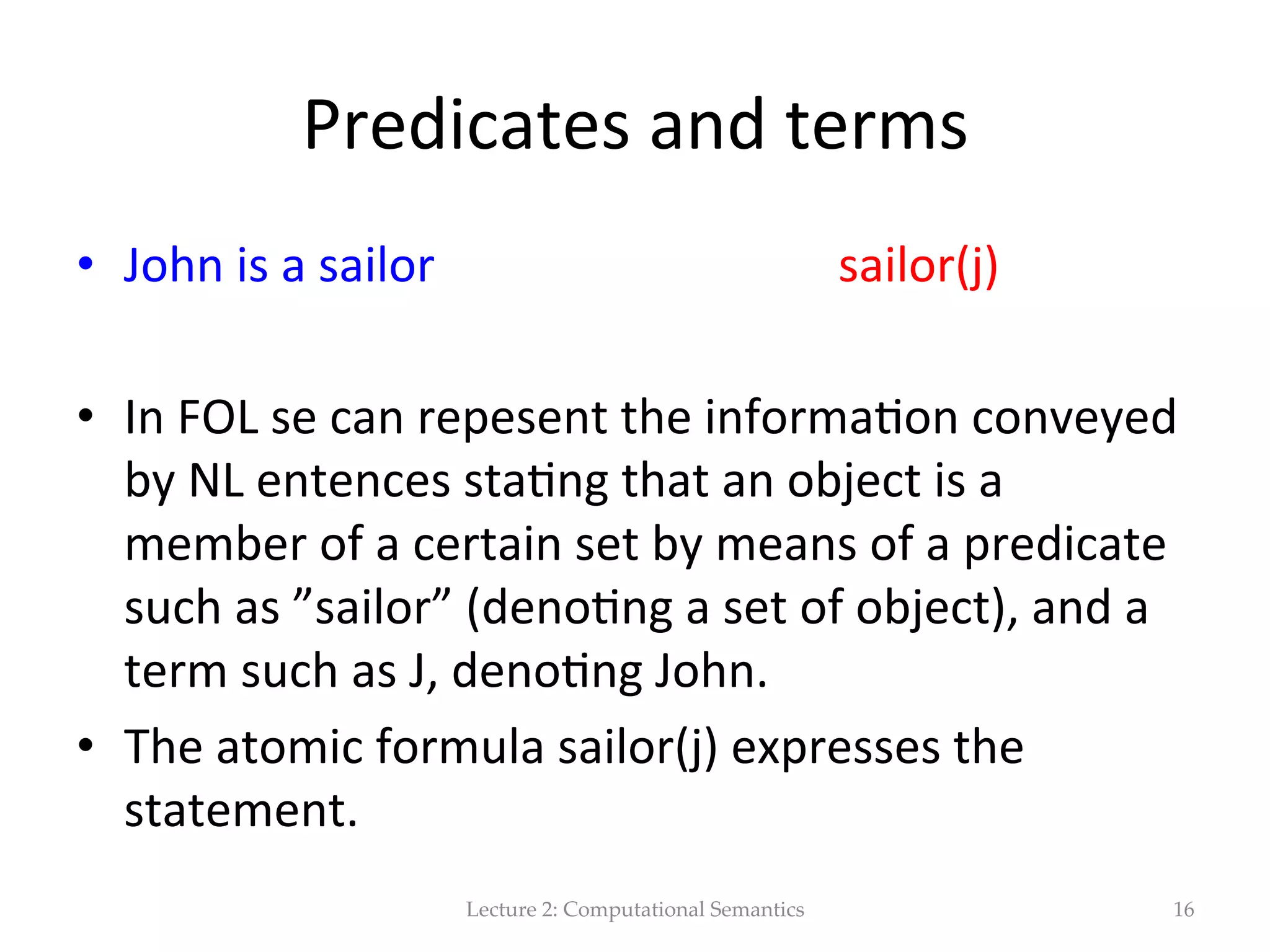 Representa(on   •  A  sentence  in  ﬁrst-­‐order  logic  is  wrifen  in  the   form  Px  or  P(x),  where  P  is  the  predicate  and  x   is  the  subject,  represented  as  a  variable.     •  Complete  sentences  are  logically  combined   and  manipulated  according  to  the  same  rules   as  those  used  in  Boolean  algebra.   Lecture  2:  Computational  Semantics 16 