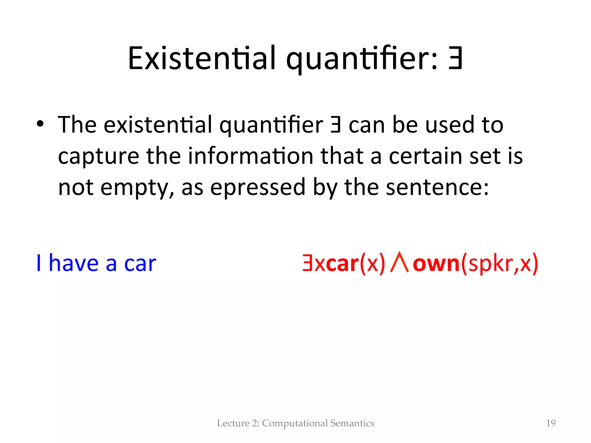 Predicates  and  terms   •  John  is  a  sailor                sailor(j)   •  In  FOL  we  can  represent  the  informa(on   conveyed  by  NL  entences  sta(ng  that  an  object  is   a  member  of  a  certain  set  by  means  of  a   predicate  such  as  ”sailor”  (deno(ng  a  set  of   object),  and  a  term  such  as  J,  deno(ng  John.     •  The  atomic  formula  sailor(j)  expresses  the   statement.   Lecture  2:  Computational  Semantics 19 