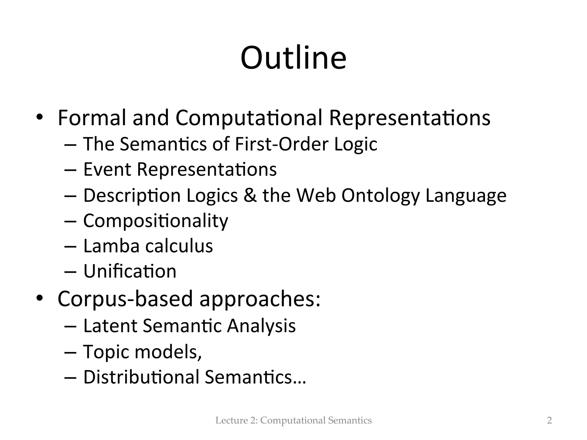 Outline   •  Formal  Representa(ons  and  Computa(onal   approaches   –  The  Seman(cs  of  First-­‐Order  Logic   –  Event  Representa(ons   –  Descrip(on  Logics  &  the  Web  Ontology  Language   –  Syntax-­‐Driven  Seman(c  Analysis:  Composi(onality   •  Corpus-­‐based  approaches   –  Latent  Seman&c  Analysis   –  Topic  models   –  Distribu&onal  Seman&cs…   Lecture  2:  Computational  Semantics 2 