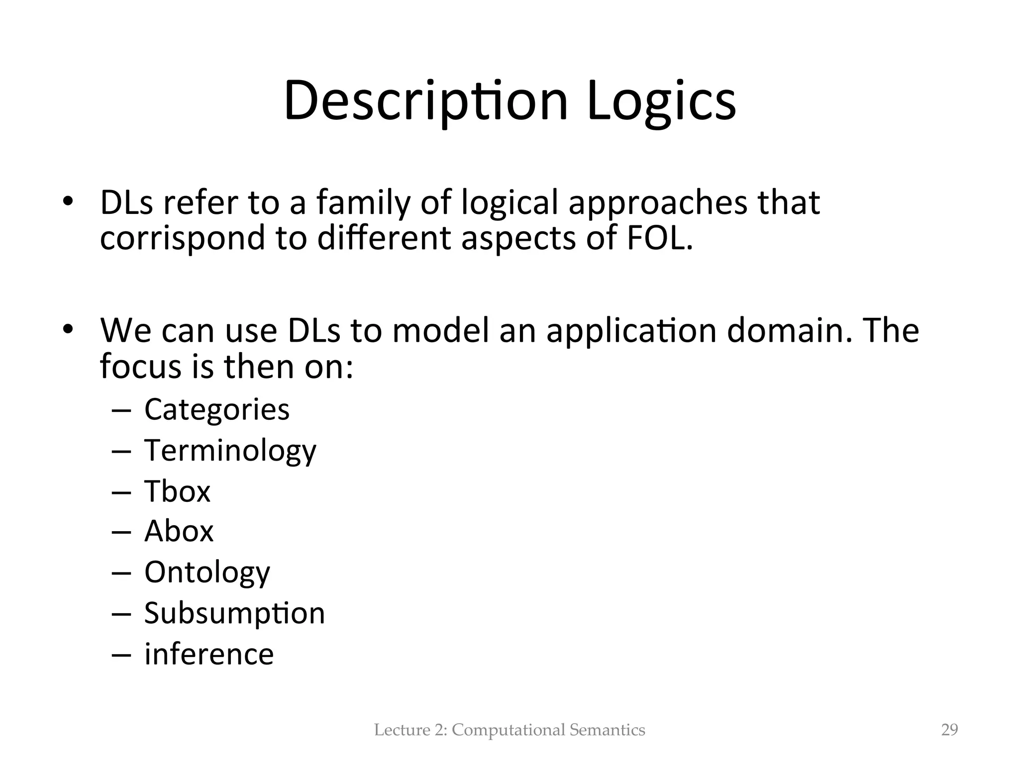 Cf.  Proposi(onal  logic  (wikipedia)   http://en.wikipedia.org/wiki/Aristotelian_logic   •  Syllogism  and  inference:   –  Men  are  mortal  =  A   –  Socrates  is  a  man  =  B   –  Socrates  is  mortal  =  C     Proposi(onal  logic  (also  called  senten(al  logic)  is  the  logic  the  includes  sentence  lefers   (A,B,C)  and  logical  connec(ves,  but  not  quan$ﬁers.     The  seman(cs  of  proposi(onal  logic  uses  truth  assignments  to  the  lefers  to  determine   whether  a  compound  proposi(onal  sentence  is  true.     The  syllogism  is  an  inference  in  which  one  proposi(on  (the  "conclusion")  follows  of   necessity  from  two  others  (the  "premises").  A  proposi(on  may  be  universal  or  par(cular,   and  it  may  be  aﬃrma(ve  or  nega(ve.       Syntac(cally,  ﬁrst-­‐order  logic  has  the  same  connec(ves  as  proposi(onal  logic,  but  it  also   has  variables  for  individual  objects,  quan(ﬁers,  symbols  for  func(ons,  and  symbols  for   rela(ons.  The  seman(cs  include  a  domain  of  discourse  for  the  variables  and  quan(ﬁers  to   range  over,  along  with  interpreta(ons  of  the  rela(on  and  func(on  symbols.   Lecture  2:  Computational  Semantics 29 