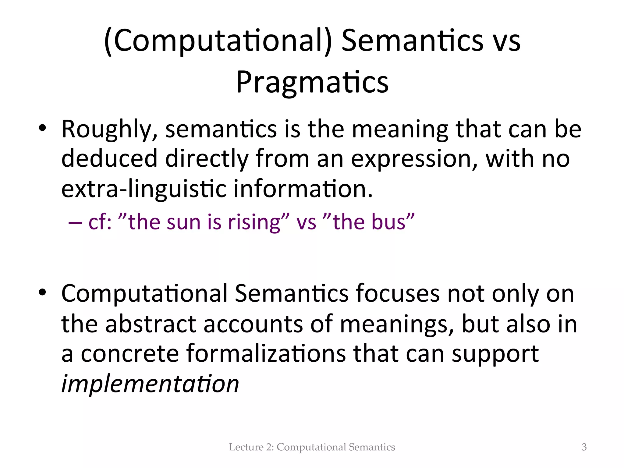 Generally  speaking,  seman(cs  and  meaning…   In  linguis(cs…   •  Seman&cs  is  the  study  of  meaning   •  Meaning  is  the  core  of  human  communica(on.  It  is   the  msg  that  we  want  to  convey  (explicity  or   implicitly)   •  Meaning  representa&ons  are  formal  structures   •  Meaning  representa&on  languages  are  frameworks   that  speﬁcy  the  syntax  and  seman(cs  of  these   representa(ons   Lecture  2:  Computational  Semantics 3 