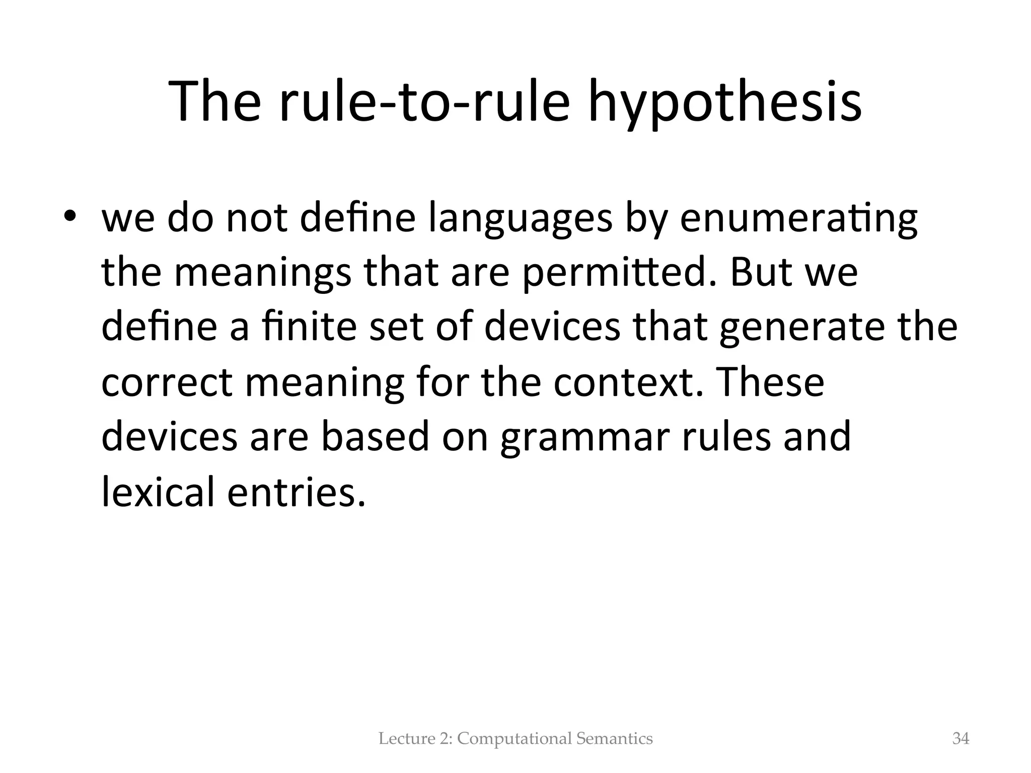 Possible  solu(on   •  event  variables  à  (neo)  Davidsonian  event   representa(on   Ǝe eating(e) ∧ eater(e, speaker)∧ eaten(e,turkey sandwich) ∧ meal(e,lunch) ∧ location(e,desk)∧time(e,tuesday)# •  No  need  to  specify  a  ﬁxed  number  of  arguments   •  The  event  itself  is  a  single  argument.     •  Everything  else  is  captured  by  addi(onal  predica(on   Lecture  2:  Computational  Semantics 34 