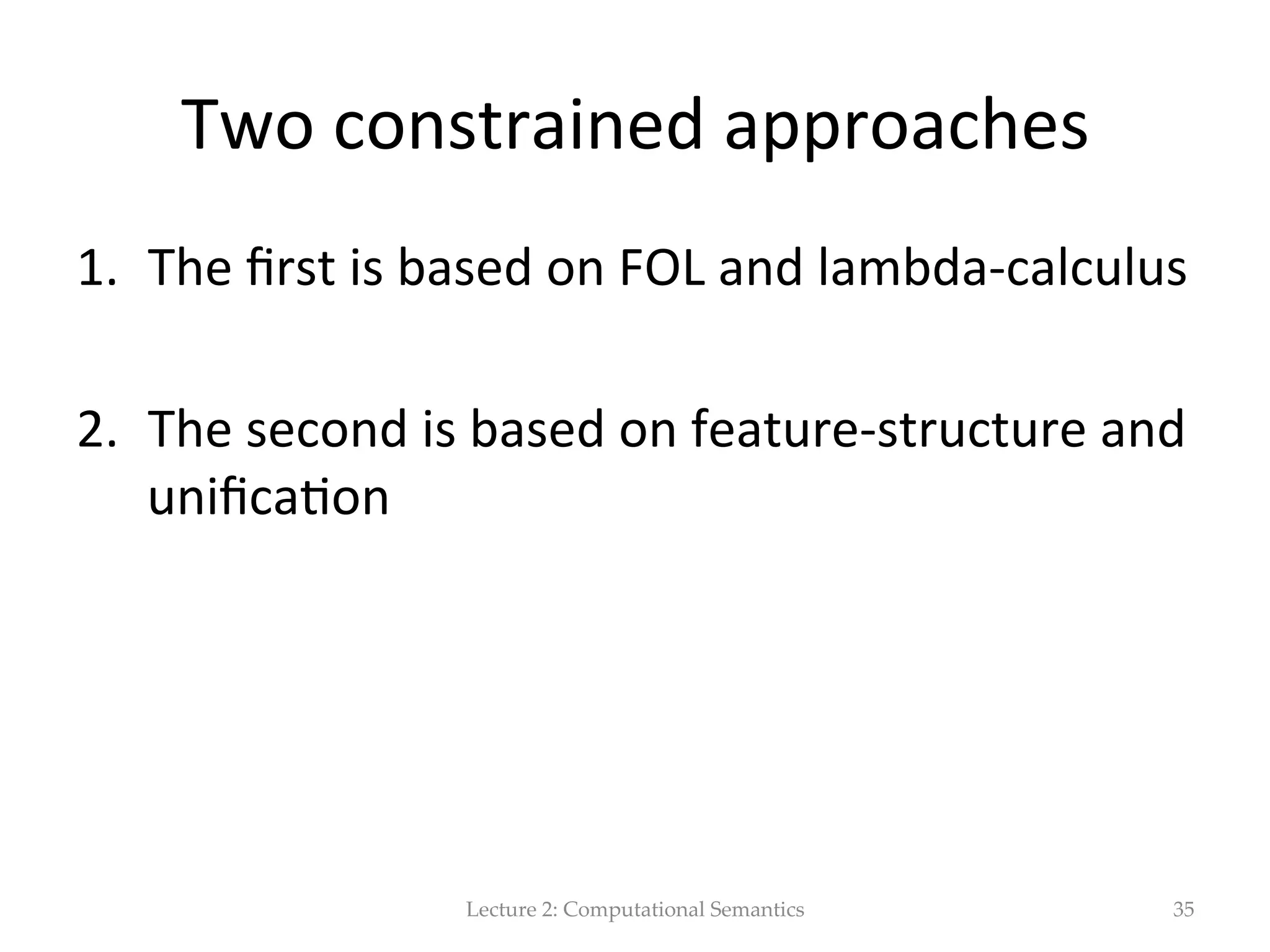 Descrip(on  Logics   •  DLs  refer  to  a  family  of  logical  approaches  that  corrispond  to   diﬀerent  subsets  of  FOL.     •  We  can  use  DLs  to  model  an  applica(on  domain.  The  focus  is  then   on:   –  Representa(on  of  knowledge  about  categories   –  The  set  of  categories  in  an  applica(on  domain  is  called  terminology   –  The  terminology  is  arranged  in  a  hierachical  organiza(on  called   ontology,  which  capture  superset  &  subset  rela(ons  among  categoires/ concepts.     –  In  order  to  specify  a  hierachical  structure,  we  can  use  subsump$on   rela(ons  betw  the  appropriate  concepts  in  a  terminiology     –  Subsump$on  is  a  form  of  inference.  Determines  whether  a  suprset/ subset  rela(on  (based  on  the  fact  asserted  in  a  terminology)  exists  betw   two  concepts.   Lecture  2:  Computational  Semantics 35 