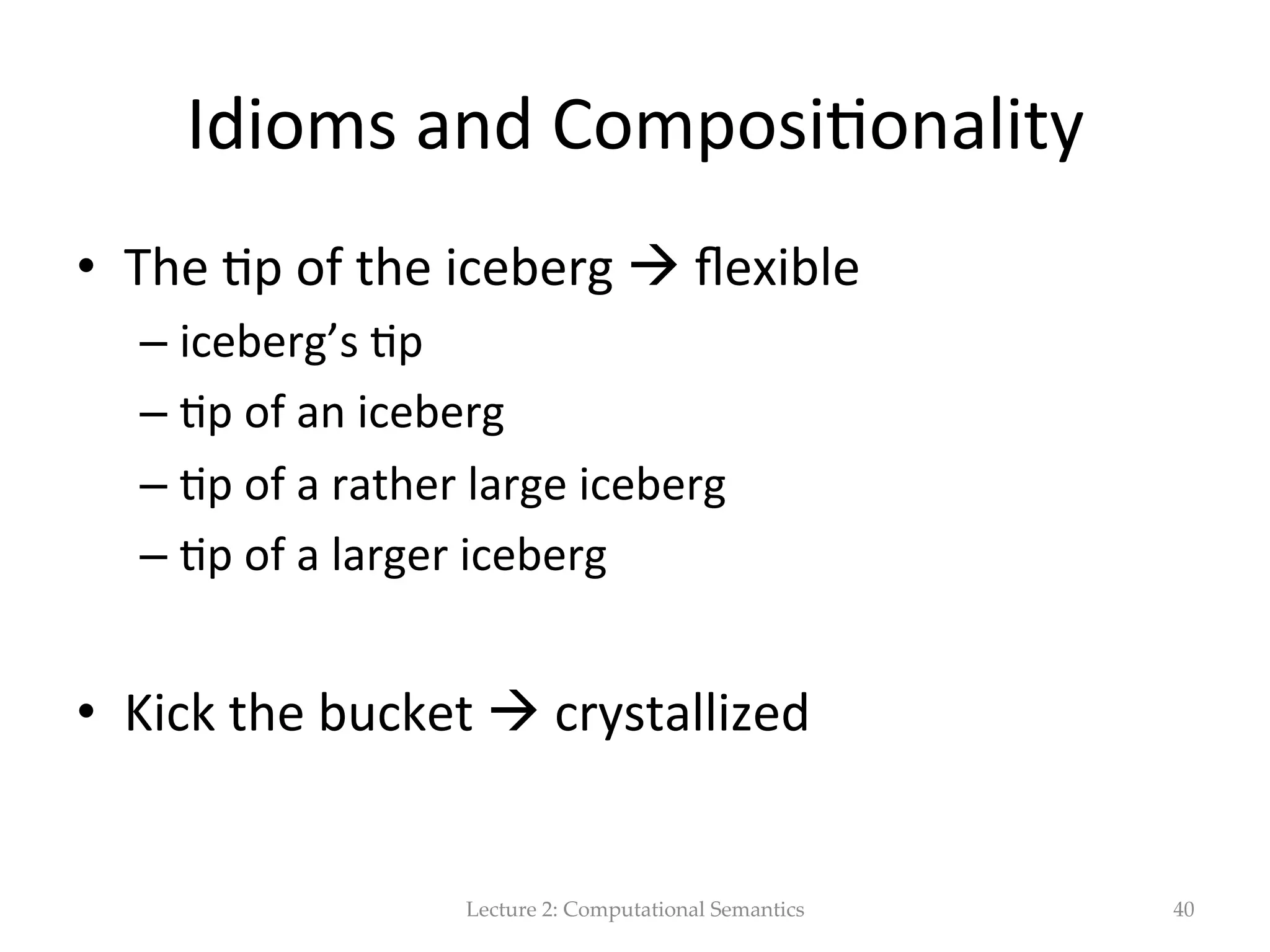 Principle  of  Composi(onality   •  PoC:  the  meaning  of  a  sentence  can  be   constructed  from  the  meaning  of  its  parts.     •  Watch  out!  the  meaning  of  a  sentence  is  not   based  only  on  the  words  that  make  it  up,  but  also   on  the  ordering  and  grouping  of  words  and  on   the  rela(ons  among  the  words  in  the  sentence.     •  Basically,  the  meaning  of  a  sentence  is  par(ally   based  on  its  syntac(c  structure.     Lecture  2:  Computational  Semantics 40 