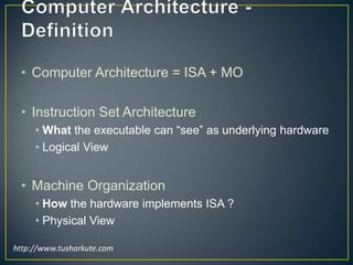 Computer Architecture - DefinitionComputer Architecture = ISA + MOInstruction Set ArchitectureWhat the executable can “see” as underlying hardwareLogical ViewMachine OrganizationHow the hardware implements ISA ?Physical Viewhttp://www.tusharkute.com 