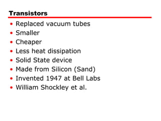Transistors
• Replaced vacuum tubes
• Smaller
• Cheaper
• Less heat dissipation
• Solid State device
• Made from Silicon (Sand)
• Invented 1947 at Bell Labs
• William Shockley et al.
 