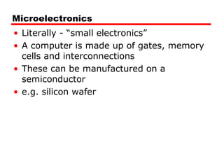 Microelectronics
• Literally - “small electronics”
• A computer is made up of gates, memory
cells and interconnections
• These can be manufactured on a
semiconductor
• e.g. silicon wafer
 