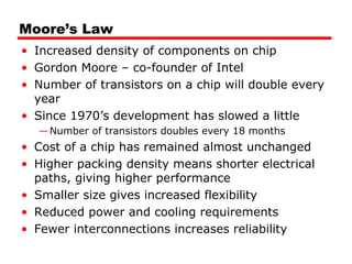 Moore’s Law
• Increased density of components on chip
• Gordon Moore – co-founder of Intel
• Number of transistors on a chip will double every
year
• Since 1970’s development has slowed a little
—Number of transistors doubles every 18 months
• Cost of a chip has remained almost unchanged
• Higher packing density means shorter electrical
paths, giving higher performance
• Smaller size gives increased flexibility
• Reduced power and cooling requirements
• Fewer interconnections increases reliability
 