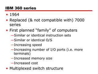 IBM 360 series
• 1964
• Replaced (& not compatible with) 7000
series
• First planned “family” of computers
—Similar or identical instruction sets
—Similar or identical O/S
—Increasing speed
—Increasing number of I/O ports (i.e. more
terminals)
—Increased memory size
—Increased cost
• Multiplexed switch structure
 
