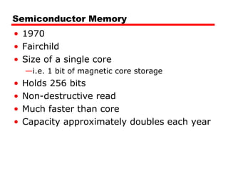 Semiconductor Memory
• 1970
• Fairchild
• Size of a single core
—i.e. 1 bit of magnetic core storage
• Holds 256 bits
• Non-destructive read
• Much faster than core
• Capacity approximately doubles each year
 