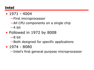 Intel
• 1971 - 4004
—First microprocessor
—All CPU components on a single chip
—4 bit
• Followed in 1972 by 8008
—8 bit
—Both designed for specific applications
• 1974 - 8080
—Intel’s first general purpose microprocessor
 