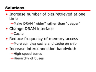 Solutions
• Increase number of bits retrieved at one
time
—Make DRAM “wider” rather than “deeper”
• Change DRAM interface
—Cache
• Reduce frequency of memory access
—More complex cache and cache on chip
• Increase interconnection bandwidth
—High speed buses
—Hierarchy of buses
 