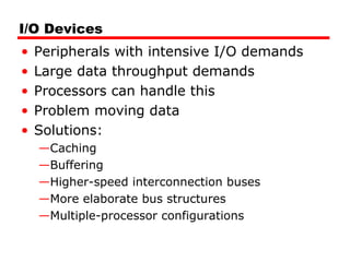 I/O Devices
• Peripherals with intensive I/O demands
• Large data throughput demands
• Processors can handle this
• Problem moving data
• Solutions:
—Caching
—Buffering
—Higher-speed interconnection buses
—More elaborate bus structures
—Multiple-processor configurations
 