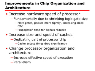 Improvements in Chip Organization and
Architecture
• Increase hardware speed of processor
—Fundamentally due to shrinking logic gate size
– More gates, packed more tightly, increasing clock
rate
– Propagation time for signals reduced
• Increase size and speed of caches
—Dedicating part of processor chip
– Cache access times drop significantly
• Change processor organization and
architecture
—Increase effective speed of execution
—Parallelism
 