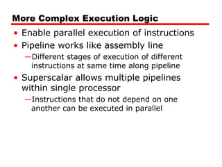 More Complex Execution Logic
• Enable parallel execution of instructions
• Pipeline works like assembly line
—Different stages of execution of different
instructions at same time along pipeline
• Superscalar allows multiple pipelines
within single processor
—Instructions that do not depend on one
another can be executed in parallel
 