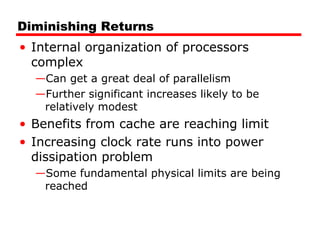 Diminishing Returns
• Internal organization of processors
complex
—Can get a great deal of parallelism
—Further significant increases likely to be
relatively modest
• Benefits from cache are reaching limit
• Increasing clock rate runs into power
dissipation problem
—Some fundamental physical limits are being
reached
 