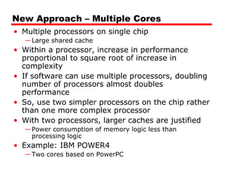 New Approach – Multiple Cores
• Multiple processors on single chip
—Large shared cache
• Within a processor, increase in performance
proportional to square root of increase in
complexity
• If software can use multiple processors, doubling
number of processors almost doubles
performance
• So, use two simpler processors on the chip rather
than one more complex processor
• With two processors, larger caches are justified
—Power consumption of memory logic less than
processing logic
• Example: IBM POWER4
—Two cores based on PowerPC
 