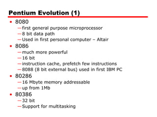 Pentium Evolution (1)
• 8080
—first general purpose microprocessor
—8 bit data path
—Used in first personal computer – Altair
• 8086
—much more powerful
—16 bit
—instruction cache, prefetch few instructions
—8088 (8 bit external bus) used in first IBM PC
• 80286
—16 Mbyte memory addressable
—up from 1Mb
• 80386
—32 bit
—Support for multitasking
 