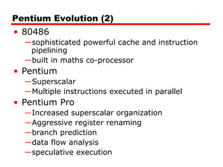 Pentium Evolution (2)
• 80486
—sophisticated powerful cache and instruction
pipelining
—built in maths co-processor
• Pentium
—Superscalar
—Multiple instructions executed in parallel
• Pentium Pro
—Increased superscalar organization
—Aggressive register renaming
—branch prediction
—data flow analysis
—speculative execution
 