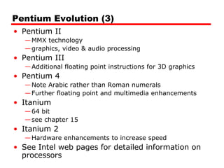 Pentium Evolution (3)
• Pentium II
—MMX technology
—graphics, video & audio processing
• Pentium III
—Additional floating point instructions for 3D graphics
• Pentium 4
—Note Arabic rather than Roman numerals
—Further floating point and multimedia enhancements
• Itanium
—64 bit
—see chapter 15
• Itanium 2
—Hardware enhancements to increase speed
• See Intel web pages for detailed information on
processors
 