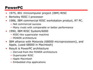 PowerPC
• 1975, 801 minicomputer project (IBM) RISC
• Berkeley RISC I processor
• 1986, IBM commercial RISC workstation product, RT PC.
— Not commercial success
— Many rivals with comparable or better performance
• 1990, IBM RISC System/6000
— RISC-like superscalar machine
— POWER architecture
• IBM alliance with Motorola (68000 microprocessors), and
Apple, (used 68000 in Macintosh)
• Result is PowerPC architecture
— Derived from the POWER architecture
— Superscalar RISC
— Apple Macintosh
— Embedded chip applications
 