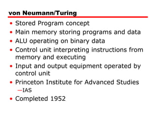 von Neumann/Turing
• Stored Program concept
• Main memory storing programs and data
• ALU operating on binary data
• Control unit interpreting instructions from
memory and executing
• Input and output equipment operated by
control unit
• Princeton Institute for Advanced Studies
—IAS
• Completed 1952
 