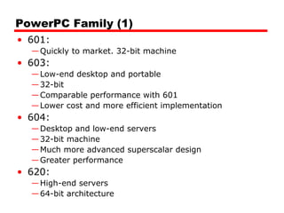 PowerPC Family (1)
• 601:
—Quickly to market. 32-bit machine
• 603:
—Low-end desktop and portable
—32-bit
—Comparable performance with 601
—Lower cost and more efficient implementation
• 604:
—Desktop and low-end servers
—32-bit machine
—Much more advanced superscalar design
—Greater performance
• 620:
—High-end servers
—64-bit architecture
 