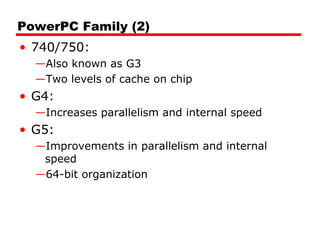 PowerPC Family (2)
• 740/750:
—Also known as G3
—Two levels of cache on chip
• G4:
—Increases parallelism and internal speed
• G5:
—Improvements in parallelism and internal
speed
—64-bit organization
 