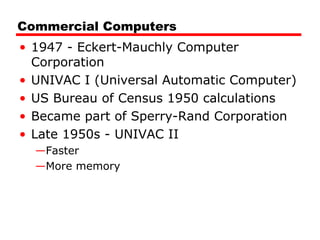 Commercial Computers
• 1947 - Eckert-Mauchly Computer
Corporation
• UNIVAC I (Universal Automatic Computer)
• US Bureau of Census 1950 calculations
• Became part of Sperry-Rand Corporation
• Late 1950s - UNIVAC II
—Faster
—More memory
 