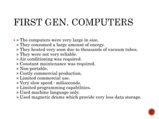 » The computers were very large in size.
» They consumed a large amount of energy.
» They heated very soon due to thousands of vacuum tubes.
» They were not very reliable.
» Air conditioning was required.
» Constant maintenance was required.
» Non-portable.
» Costly commercial production.
» Limited commercial use.
» Very slow speed - miliseconds.
» Limited programming capabilities.
» Used machine language only.
» Used magnetic drums which provide very less data storage.
 