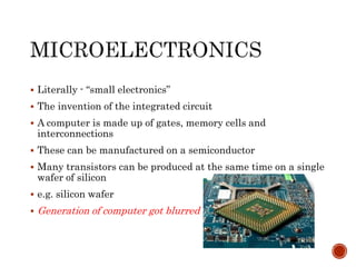  Literally - “small electronics”
 The invention of the integrated circuit
 A computer is made up of gates, memory cells and
interconnections
 These can be manufactured on a semiconductor
 Many transistors can be produced at the same time on a single
wafer of silicon
 e.g. silicon wafer
 Generation of computer got blurred
 