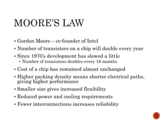  Gordon Moore – co-founder of Intel
 Number of transistors on a chip will double every year
 Since 1970’s development has slowed a little
 Number of transistors doubles every 18 months
 Cost of a chip has remained almost unchanged
 Higher packing density means shorter electrical paths,
giving higher performance
 Smaller size gives increased flexibility
 Reduced power and cooling requirements
 Fewer interconnections increases reliability
 
