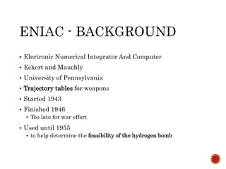  Electronic Numerical Integrator And Computer
 Eckert and Mauchly
 University of Pennsylvania
 Trajectory tables for weapons
 Started 1943
 Finished 1946
 Too late for war effort
 Used until 1955
 to help determine the feasibility of the hydrogen bomb
 