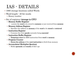  1000 storage locations called Words
 Word length - 40 bit words
 Binary number
 Set of registers (storage in CPU)
 Memory Buffer Register:
 contain the word to be stored in memory or just received from memory
 Memory Address Register
 Specifies the address in memory of the word to be stored or retrieved
 Instruction Register
 Contains the 8 bit opcode currently being executed
 Instruction Buffer Register
 Temporary store for RHS instruction from word in memory
 Program Counter
 Stores the address of the next instruction to fetch from memory
 Accumulator/ Multiplier Quotient
 Holds operands and results of ALU ops
 