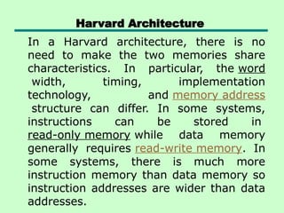 Harvard Architecture
In a Harvard architecture, there is no
need to make the two memories share
characteristics. In particular, the word
width, timing, implementation
technology, and memory address
structure can differ. In some systems,
instructions can be stored in
read-only memory while data memory
generally requires read-write memory. In
some systems, there is much more
instruction memory than data memory so
instruction addresses are wider than data
addresses.
 