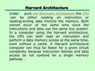 Harvard Architecture
Under pure von Neumann architecture the CPU
can be either reading an instruction or
reading/writing data from/to the memory. Both
cannot occur at the same time since the
instructions and data use the same bus system.
In a computer using the Harvard architecture,
the CPU can both read an instruction and
perform a data memory access at the same time,
even without a cache. A Harvard architecture
computer can thus be faster for a given circuit
complexity because instruction fetches and data
access do not contend for a single memory
pathway .
 