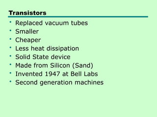 Transistors
• Replaced vacuum tubes
• Smaller
• Cheaper
• Less heat dissipation
• Solid State device
• Made from Silicon (Sand)
• Invented 1947 at Bell Labs
• Second generation machines
 