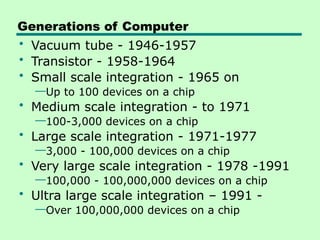 Generations of Computer
• Vacuum tube - 1946-1957
• Transistor - 1958-1964
• Small scale integration - 1965 on
—Up to 100 devices on a chip
• Medium scale integration - to 1971
—100-3,000 devices on a chip
• Large scale integration - 1971-1977
—3,000 - 100,000 devices on a chip
• Very large scale integration - 1978 -1991
—100,000 - 100,000,000 devices on a chip
• Ultra large scale integration – 1991 -
—Over 100,000,000 devices on a chip
 