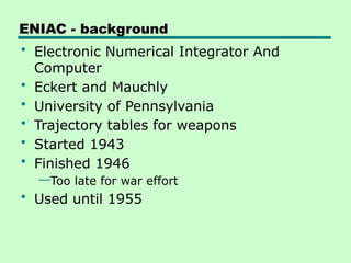 ENIAC - background
• Electronic Numerical Integrator And
Computer
• Eckert and Mauchly
• University of Pennsylvania
• Trajectory tables for weapons
• Started 1943
• Finished 1946
—Too late for war effort
• Used until 1955
 