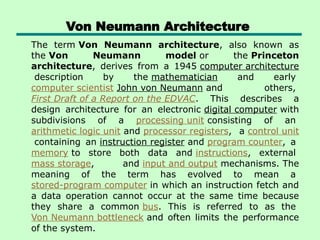 Von Neumann Architecture
The term Von Neumann architecture, also known as
the Von Neumann model or the Princeton
architecture, derives from a 1945 computer architecture
description by the mathematician and early
computer scientist John von Neumann and others,
First Draft of a Report on the EDVAC. This describes a
design architecture for an electronic digital computer with
subdivisions of a processing unit consisting of an
arithmetic logic unit and processor registers, a control unit
containing an instruction register and program counter, a
memory to store both data and instructions, external
mass storage, and input and output mechanisms. The
meaning of the term has evolved to mean a
stored-program computer in which an instruction fetch and
a data operation cannot occur at the same time because
they share a common bus. This is referred to as the
Von Neumann bottleneck and often limits the performance
of the system.
 