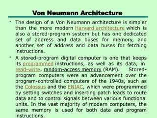 Von Neumann Architecture
• The design of a Von Neumann architecture is simpler
than the more modern Harvard architecture which is
also a stored-program system but has one dedicated
set of address and data buses for memory, and
another set of address and data buses for fetching
instructions.
• A stored-program digital computer is one that keeps
its programmed instructions, as well as its data, in
read-write, random-access memory (RAM). Stored-
program computers were an advancement over the
program-controlled computers of the 1940s, such as
the Colossus and the ENIAC, which were programmed
by setting switches and inserting patch leads to route
data and to control signals between various functional
units. In the vast majority of modern computers, the
same memory is used for both data and program
instructions.
 