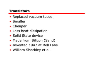 Transistors
•   Replaced vacuum tubes
•   Smaller
•   Cheaper
•   Less heat dissipation
•   Solid State device
•   Made from Silicon (Sand)
•   Invented 1947 at Bell Labs
•   William Shockley et al.
 