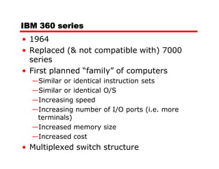 IBM 360 series
• 1964
• Replaced (& not compatible with) 7000
  series
• First planned “family” of computers
  —Similar or identical   instruction sets
  —Similar or identical   O/S
  —Increasing speed
  —Increasing number      of I/O ports (i.e. more
   terminals)
  —Increased memory       size
  —Increased cost
• Multiplexed switch structure
 