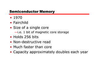 Semiconductor Memory
• 1970
• Fairchild
• Size of a single core
    —i.e. 1 bit of magnetic core storage
•   Holds 256 bits
•   Non-destructive read
•   Much faster than core
•   Capacity approximately doubles each year
 