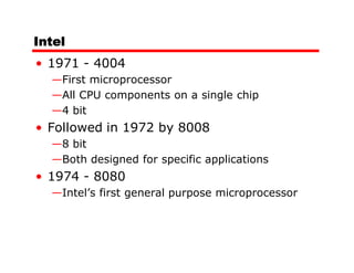 Intel
• 1971 - 4004
  —First microprocessor
  —All CPU components on a single chip
  —4 bit
• Followed in 1972 by 8008
  —8 bit
  —Both designed for specific applications
• 1974 - 8080
  —Intel’s first general purpose microprocessor
 