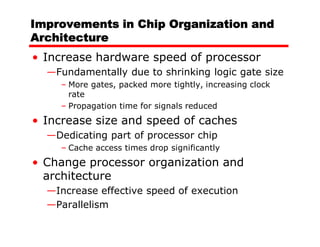 Improvements in Chip Organization and
Architecture
• Increase hardware speed of processor
  —Fundamentally due to shrinking logic gate size
    – More gates, packed more tightly, increasing clock
      rate
    – Propagation time for signals reduced
• Increase size and speed of caches
  —Dedicating part of processor chip
    – Cache access times drop significantly
• Change processor organization and
  architecture
  —Increase effective speed of execution
  —Parallelism
 